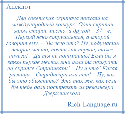 
    Два советских скрипача поехали на международный конкурс. Один скрипач занял второе место, а другой – 37—е. Первый явно сокрушается, а второй говорит ему: – Ты чего это? Ну, подумаешь второе место, почти как первое, тоже ничего! – Да ты не понимаешь! Если бы я занял первое место, мне дали бы поиграть на скрипке Страдивари! – Ну и что! Какая разница – Страдивари или нет! – Ну, как бы это объяснить? Это так же, как если бы тебе дали пострелять из револьвера Дзержинского.