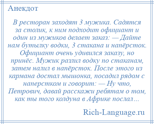 
    В ресторан заходят 3 мужика. Садятся за столик, к ним подходит официант и один из мужиков делает заказ: — Дайте нам бутылку водки, 3 стакана и напёрсток. Официант очень удивился заказу, но принёс. Мужик разлил водку по стаканам, затем налил в напёрсток. После этого из кармана достал мышонка, посадил рядом с наперстком и говорит: — Ну что, Петрович, давай расскажи ребятам о том, как ты того колдуна в Африке послал…