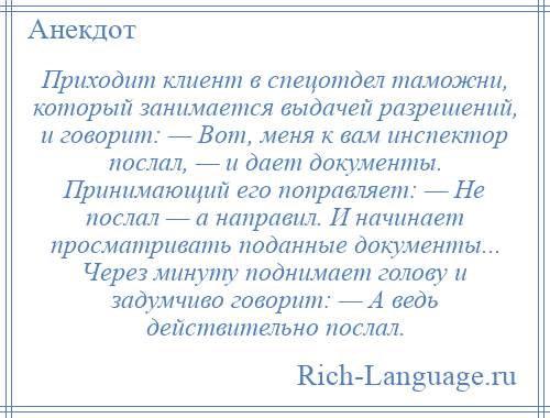 
    Приходит клиент в спецотдел таможни, который занимается выдачей разрешений, и говорит: — Вот, меня к вам инспектор послал, — и дает документы. Принимающий его поправляет: — Не послал — а направил. И начинает просматривать поданные документы... Через минуту поднимает голову и задумчиво говорит: — А ведь действительно послал.