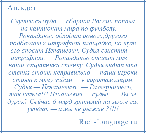 
    Случилось чудо — сборная России попала на чемпионат мира по футболу. — Роналдиньо обходит одного,другого подбегает к штрафной площадке, но тут его сносит Игнашевич. Судья свистит — штрафной. — Роналдиньо ставит мяч — наши защитники стенку. Судья видит что стенка стоит неправильно — наши игроки стоят к мячу задом — к воротам лицом. Судья — Игнашевичу: — Развернитесь, так нельзя!!! Игнашевич — судье: — Ты че дурак? Сейчас 6 млрд зрителей на земле гол увидят — а мы че рыжие ?!!!!