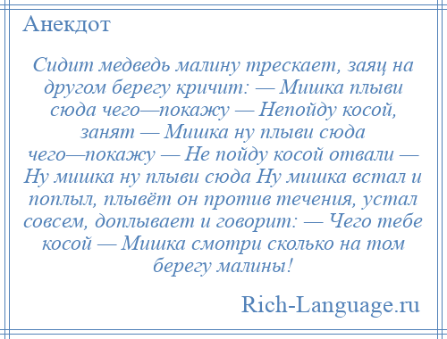 
    Сидит медведь малину трескает, заяц на другом берегу кричит: — Мишка плыви сюда чего—покажу — Непойду косой, занят — Мишка ну плыви сюда чего—покажу — Не пойду косой отвали — Ну мишка ну плыви сюда Ну мишка встал и поплыл, плывёт он против течения, устал совсем, доплывает и говорит: — Чего тебе косой — Мишка смотри сколько на том берегу малины!