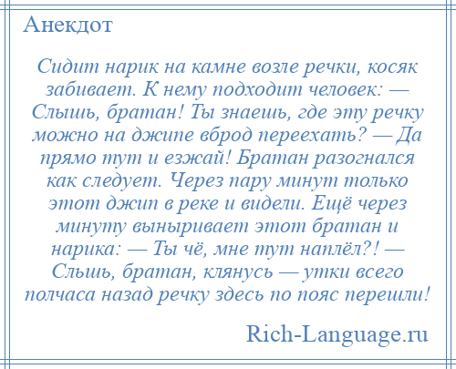 
    Сидит нарик на камне возле речки, косяк забивает. К нему подходит человек: — Слышь, братан! Ты знаешь, где эту речку можно на джипе вброд переехать? — Да прямо тут и езжай! Братан разогнался как следует. Через пару минут только этот джип в реке и видели. Ещё через минуту выныривает этот братан и нарика: — Ты чё, мне тут наплёл?! — Сльшь, братан, клянусь — утки всего полчаса назад речку здесь по пояс перешли!