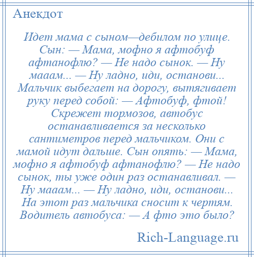 
    Идет мама с сыном—дебилом по улице. Сын: — Мама, мофно я афтобуф афтанофлю? — Не надо сынок. — Ну мааам... — Ну ладно, иди, останови... Мальчик выбегает на дорогу, вытягивает руку перед собой: — Афтобуф, фтой! Скрежет тормозов, автобус останавливается за несколько сантиметров перед мальчиком. Они с мамой идут дальше. Сын опять: — Мама, мофно я афтобуф афтанофлю? — Не надо сынок, ты уже один раз останавливал. — Ну мааам... — Ну ладно, иди, останови... На этот раз мальчика сносит к чертям. Водитель автобуса: — А фто это было?