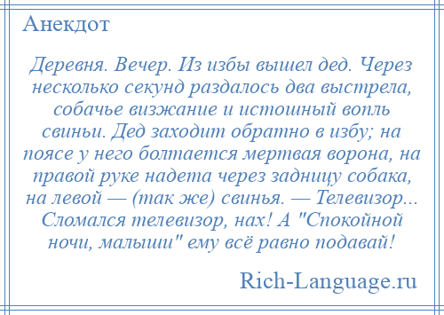 
    Деревня. Вечер. Из избы вышел дед. Через несколько секунд раздалось два выстрела, собачье визжание и истошный вопль свиньи. Дед заходит обратно в избу; на поясе у него болтается мертвая ворона, на правой руке надета через задницу собака, на левой — (так же) свинья. — Телевизор... Сломался телевизор, нах! А Спокойной ночи, малыши ему всё равно подавай!