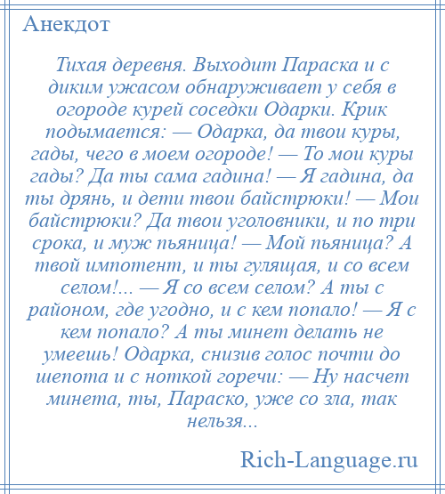 
    Тихая деревня. Выходит Параска и с диким ужасом обнаруживает у себя в огороде курей соседки Одарки. Крик подымается: — Одарка, да твои куры, гады, чего в моем огороде! — То мои куры гады? Да ты сама гадина! — Я гадина, да ты дрянь, и дети твои байстрюки! — Мои байстрюки? Да твои уголовники, и по три срока, и муж пьяница! — Мой пьяница? А твой импотент, и ты гулящая, и со всем селом!... — Я со всем селом? А ты с районом, где угодно, и с кем попало! — Я с кем попало? А ты минет делать не умеешь! Одарка, снизив голос почти до шепота и с ноткой горечи: — Ну насчет минета, ты, Параско, уже со зла, так нельзя...