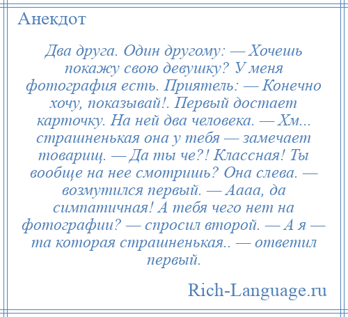 
    Два друга. Один другому: — Хочешь покажу свою девушку? У меня фотография есть. Приятель: — Конечно хочу, показывай!. Первый достает карточку. На ней два человека. — Хм... страшненькая она у тебя — замечает товарищ. — Да ты че?! Классная! Ты вообще на нее смотришь? Она слева. — возмутился первый. — Аааа, да симпатичная! А тебя чего нет на фотографии? — спросил второй. — А я — та которая страшненькая.. — ответил первый.