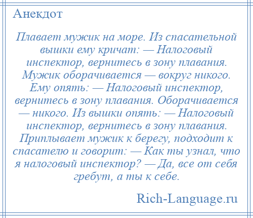 
    Плавает мужик на море. Из спасательной вышки ему кричат: — Налоговый инспектор, вернитесь в зону плавания. Мужик оборачивается — вокруг никого. Ему опять: — Налоговый инспектор, вернитесь в зону плавания. Оборачивается — никого. Из вышки опять: — Налоговый инспектор, вернитесь в зону плавания. Приплывает мужик к берегу, подходит к спасателю и говорит: — Как ты узнал, что я налоговый инспектор? — Да, все от себя гребут, а ты к себе.