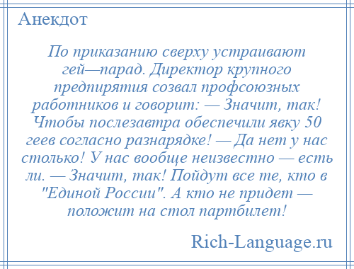 
    По приказанию сверху устраивают гей—парад. Директор крупного предпирятия созвал профсоюзных работников и говорит: — Значит, так! Чтобы послезавтра обеспечили явку 50 геев согласно разнарядке! — Да нет у нас столько! У нас вообще неизвестно — есть ли. — Значит, так! Пойдут все те, кто в Единой России . А кто не придет — положит на стол партбилет!