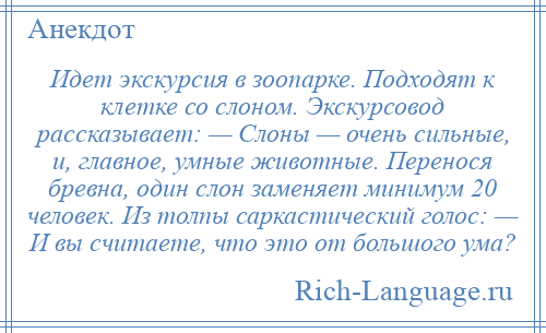 
    Идет экскурсия в зоопарке. Подходят к клетке со слоном. Экскурсовод рассказывает: — Слоны — очень сильные, и, главное, умные животные. Перенося бревна, один слон заменяет минимум 20 человек. Из толпы саркастический голос: — И вы считаете, что это от большого ума?