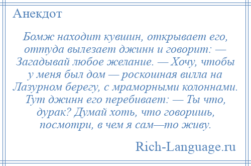 
    Бомж находит кувшин, открывает его, оттуда вылезает джинн и говорит: — Загадывай любое желание. — Хочу, чтобы у меня был дом — роскошная вилла на Лазурном берегу, с мраморными колоннами. Тут джинн его перебивает: — Ты что, дурак? Думай хоть, что говоришь, посмотри, в чем я сам—то живу.