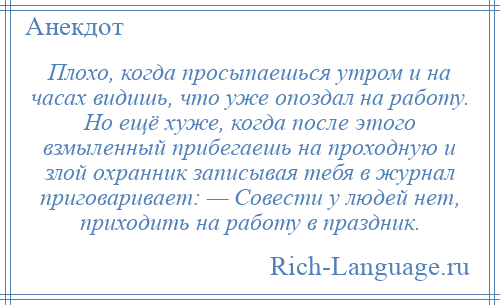 
    Плохо, когда просыпаешься утром и на часах видишь, что уже опоздал на работу. Но ещё хуже, когда после этого взмыленный прибегаешь на проходную и злой охранник записывая тебя в журнал приговаривает: — Совести у людей нет, приходить на работу в праздник.