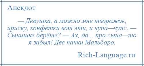 
    — Девушка, а можно мне творожок, ириску, конфетки вот эти, и чупа—чупс. — Сынишке берёте? — Ах, да... про сына—то я забыл! Две пачки Мальборо.