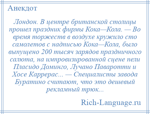 
    Лондон. В центре британской столицы прошел праздник фирмы Кока—Кола. — Во время торжеств в воздухе кружило сто самолетов с надписью Кока—Кола, было выпущено 200 тысяч зарядов праздничного салюта, на импровизированной сцене пели Пласидо Доминго, Лучано Паваротти и Хосе Каррерас... — Специалисты завода Буратино считают, что это дешевый рекламный трюк...