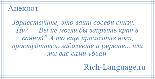 
    Здравствуйте, это ваши соседи снизу. — Ну? — Вы не могли бы закрыть кран в ванной? А то еще промочите ноги, простудитесь, заболеете и умрете... или мы вас сами убьем.