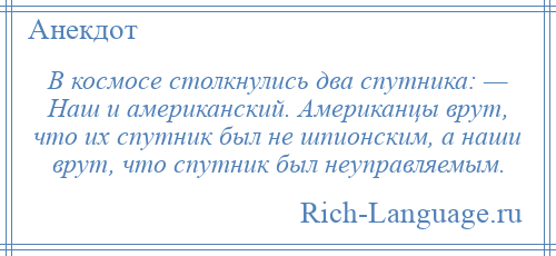 
    В космосе столкнулись два спутника: — Наш и американский. Американцы врут, что их спутник был не шпионским, а наши врут, что спутник был неуправляемым.