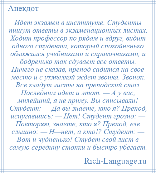 
    Идет экзамен в институте. Студенты пишут ответы в экзаменационных листах. Ходит профессор по рядам и вдруг, видит одного студента, который спокойненько обложился учебниками и справочниками, и бодренько так сдувает все ответы. Ничего не сказав, препод садится на свое место и с ухмылкой ждет звонка. Звонок. Все кладут листы на преподский стол. Последним идет и этот. — А у вас, милейший, я не приму. Вы списывали! Студент: — Да вы знаете, кто я? Препод, испугавшись: — Нет! Студент грозно: — Повторяю, знаете, кто я? Препод, еле слышно: — Н—нет, а кто!? Студент: — Вот и чудненько! Студет свой лист в самую середину стопки и быстро убегает.