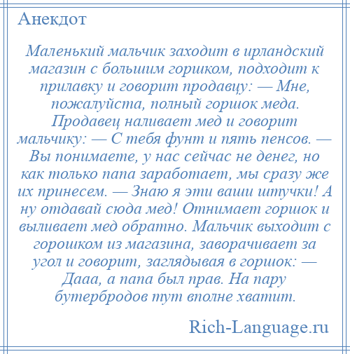 
    Маленький мальчик заходит в ирландский магазин с большим горшком, подходит к прилавку и говорит продавцу: — Мне, пожалуйста, полный горшок меда. Продавец наливает мед и говорит мальчику: — С тебя фунт и пять пенсов. — Вы понимаете, у нас сейчас не денег, но как только папа заработает, мы сразу же их принесем. — Знаю я эти ваши штучки! А ну отдавай сюда мед! Отнимает горшок и выливает мед обратно. Мальчик выходит с горошком из магазина, заворачивает за угол и говорит, заглядывая в горшок: — Дааа, а папа был прав. На пару бутербродов тут вполне хватит.