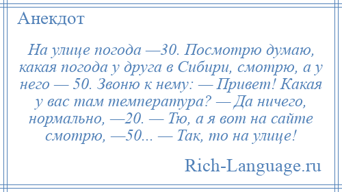 
    На улице погода —30. Посмотрю думаю, какая погода у друга в Сибири, смотрю, а у него — 50. Звоню к нему: — Привет! Какая у вас там температура? — Да ничего, нормально, —20. — Тю, а я вот на сайте смотрю, —50... — Так, то на улице!