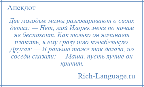 
    Две молодые мамы разговаривают о своих детях: — Нет, мой Игорек меня по ночам не беспокоит. Как только он начинает плакать, я ему сразу пою колыбельную. Другая: — Я раньше тоже так делала, но соседи сказали: — Маша, пусть лучше он кричит.