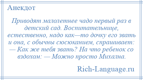
    Приводят малолетнее чадо первый раз в детский сад. Воспитательнице, естественно, надо как—то дочку его звать и она, с обычны сюсюканием, спрашивает: — Как же тебя звать? На что ребенок со вздохом: — Можно просто Михална.