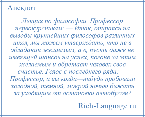 
    Лекция по философии. Профессор первокурсникам: — Итак, опираясь на выводы крупнейших философов различных школ, мы можем утверждать, что не в обладании желаемым, а в, пусть даже не имеющей шансов на успех, погоне за этим желаемым и обретает человек свое счастье. Голос с последнего ряда: — Профессор, а вы когда—нибудь пробовали холодной, темной, мокрой ночью бежать за уходящим от остановки автобусом?