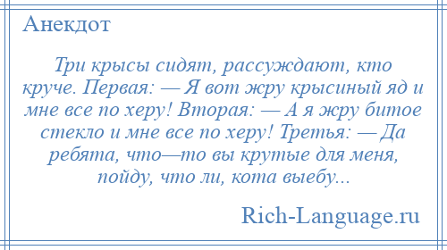 
    Три крысы сидят, рассуждают, кто круче. Первая: — Я вот жру крысиный яд и мне все по херу! Вторая: — А я жру битое стекло и мне все по херу! Третья: — Да ребята, что—то вы крутые для меня, пойду, что ли, кота выебу...