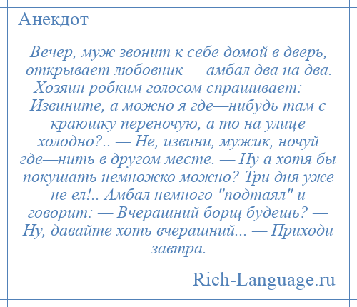 
    Вечер, муж звонит к себе домой в дверь, открывает любовник — амбал два на два. Хозяин робким голосом спрашивает: — Извините, а можно я где—нибудь там с краюшку переночую, а то на улице холодно?.. — Не, извини, мужик, ночуй где—нить в другом месте. — Ну а хотя бы покушать немножко можно? Три дня уже не ел!.. Амбал немного подтаял и говорит: — Вчерашний борщ будешь? — Ну, давайте хоть вчерашний... — Приходи завтра.