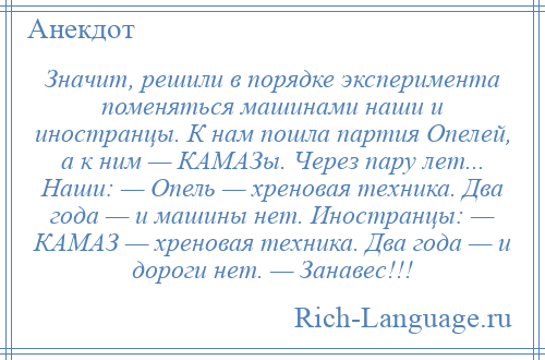 
    Значит, решили в порядке эксперимента поменяться машинами наши и иностранцы. К нам пошла партия Опелей, а к ним — КАМАЗы. Через пару лет... Наши: — Опель — хреновая техника. Два года — и машины нет. Иностранцы: — КАМАЗ — хреновая техника. Два года — и дороги нет. — Занавес!!!