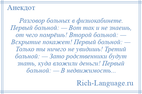 
    Разговор больных в физиокабинете. Первый больной: — Вот так и не знаешь, от чего помрёшь! Второй больной: — Вскрытие покажет! Первый больной: — Только ты ничего не увидишь! Третий больной: — Зато родственники будут знать, куда вложили деньги! Первый больной: — В недвижимость...