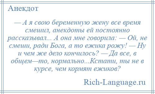 
    — А я свою беременную жену все время смешил, анекдоты ей постоянно рассказывал... А она мне говорила: — Ой, не смеши, ради Бога, а то ежика рожу! — Ну и чем же дело кончилось? — Да все, в общем—то, нормально...Кстати, ты не в курсе, чем кормят ежиков?