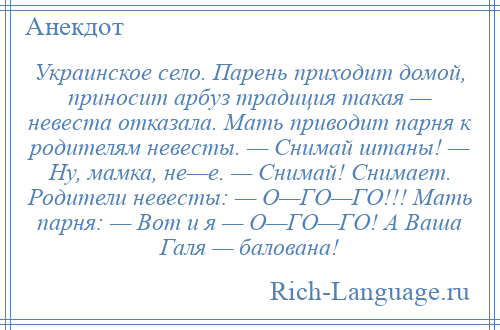 
    Украинское село. Парень приходит домой, приносит арбуз традиция такая — невеста отказала. Мать приводит парня к родителям невесты. — Снимай штаны! — Ну, мамка, не—е. — Снимай! Снимает. Родители невесты: — О—ГО—ГО!!! Мать парня: — Вот и я — О—ГО—ГО! А Ваша Галя — балована!