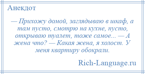 
    — Прихожу домой, заглядываю в шкаф, а там пусто, смотрю на кухне, пусто, открываю туалет, тоже самое... — А жена что? — Какая жена, я холост. У меня квартиру обокрали.