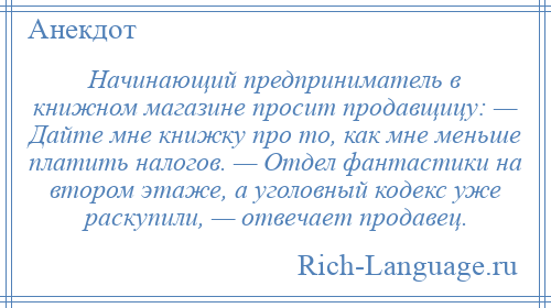 
    Начинающий предприниматель в книжном магазине просит продавщицу: — Дайте мне книжку про то, как мне меньше платить налогов. — Отдел фантастики на втором этаже, а уголовный кодекс уже раскупили, — отвечает продавец.