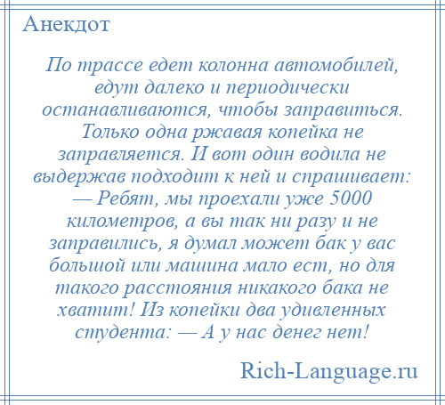 
    По трассе едет колонна автомобилей, едут далеко и периодически останавливаются, чтобы заправиться. Только одна ржавая копейка не заправляется. И вот один водила не выдержав подходит к ней и спрашивает: — Ребят, мы проехали уже 5000 километров, а вы так ни разу и не заправились, я думал может бак у вас большой или машина мало ест, но для такого расстояния никакого бака не хватит! Из копейки два удивленных студента: — А у нас денег нет!