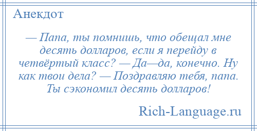 
    — Папа, ты помнишь, что обещал мне десять долларов, если я перейду в четвёртый класс? — Да—да, конечно. Ну как твои дела? — Поздравляю тебя, папа. Ты сэкономил десять долларов!