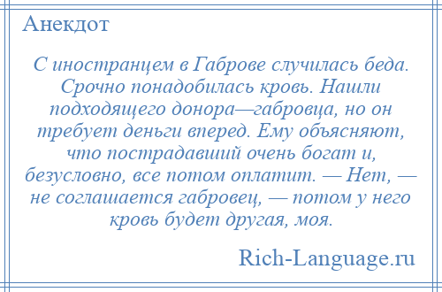 
    С иностранцем в Габрове случилась беда. Срочно понадобилась кровь. Нашли подходящего донора—габровца, но он требует деньги вперед. Ему объясняют, что пострадавший очень богат и, безусловно, все потом оплатит. — Нет, — не соглашается габровец, — потом у него кровь будет другая, моя.