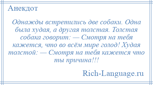 
    Однажды встретились две собаки. Одна была худая, а другая толстая. Толстая собака говорит: — Смотря на тебя кажется, что во всём мире голод! Худая толстой: — Смотря на тебя кажется что ты причина!!!