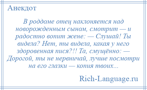 
    В роддоме отец наклоняется над новорожденным сыном, смотрит — и радостно вопит жене: — Слушай! Ты видела? Нет, ты видела, какая у него здоровенная пися?!! Та, смущённо: — Дорогой, ты не нервничай, лучше посмотри на его глазки — копия твоих...