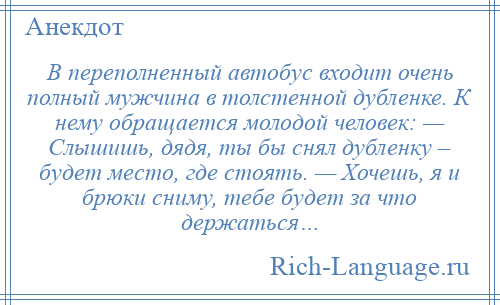 
    В переполненный автобус входит очень полный мужчина в толстенной дубленке. К нему обращается молодой человек: — Слышишь, дядя, ты бы снял дубленку – будет место, где стоять. — Хочешь, я и брюки сниму, тебе будет за что держаться…