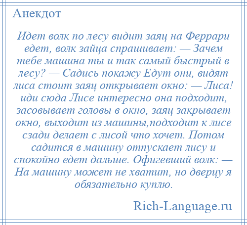 
    Идет волк по лесу видит заяц на Феррари едет, волк зайца спрашивает: — Зачем тебе машина ты и так самый быстрый в лесу? — Садись покажу Едут они, видят лиса стоит заяц открывает окно: — Лиса! иди сюда Лисе интересно она подходит, засовывает головы в окно, заяц закрывает окно, выходит из машины,подходит к лисе сзади делает с лисой что хочет. Потом садится в машину отпускает лису и спокойно едет дальше. Офигевший волк: — На машину может не хватит, но дверцу я обязательно куплю.