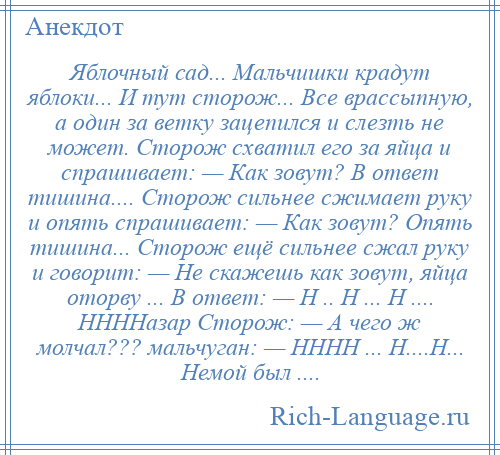 
    Яблочный сад... Мальчишки крадут яблоки... И тут сторож... Все врассыпную, а один за ветку зацепился и слезть не может. Сторож схватил его за яйца и спрашивает: — Как зовут? В ответ тишина.... Сторож сильнее сжимает руку и опять спрашивает: — Как зовут? Опять тишина... Сторож ещё сильнее сжал руку и говорит: — Не скажешь как зовут, яйца оторву ... В ответ: — Н .. Н ... Н .... ННННазар Сторож: — А чего ж молчал??? мальчуган: — НННН ... Н....Н... Немой был ....