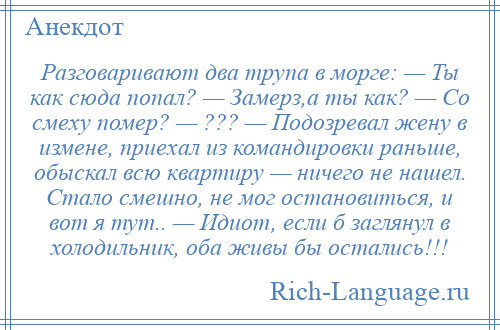 
    Разговаривают два трупа в морге: — Ты как сюда попал? — Замерз,а ты как? — Со смеху помер? — ??? — Подозревал жену в измене, приехал из командировки раньше, обыскал всю квартиру — ничего не нашел. Стало смешно, не мог остановиться, и вот я тут.. — Идиот, если б заглянул в холодильник, оба живы бы остались!!!