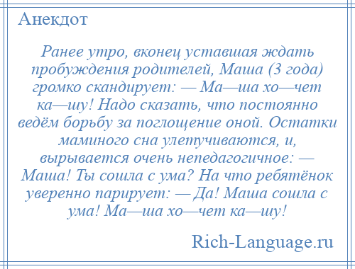 
    Ранее утро, вконец уставшая ждать пробуждения родителей, Маша (3 года) громко скандирует: — Ма—ша хо—чет ка—шу! Надо сказать, что постоянно ведём борьбу за поглощение оной. Остатки маминого сна улетучиваются, и, вырывается очень непедагогичное: — Маша! Ты сошла с ума? На что ребятёнок уверенно парирует: — Да! Маша сошла с ума! Ма—ша хо—чет ка—шу!