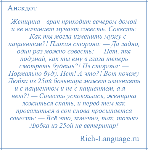 
    Женщина—врач приходит вечером домой и ее начинает мучает совесть. Совесть: — Как ты могла изменить мужу с пациентом?! Плохая сторона: — Да ладно, один раз можно совесть: — Нет, ты подумай, как ты ему в глаза теперь смотреть будешь?! Пл.сторона: — Нормально буду. Нет! А что?! Вот почему Любка из 25ой больницы может измениять и с пациентом и не с пациентом, а я — нет?! — Совесть успокоилась, женщина ложиться спать, и перед тем как провалиться в сон снова просыпается совесть: — Всё это, конечно, так, только Любка из 25ой не ветеринар!