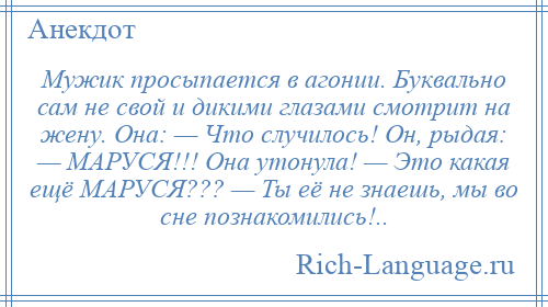 
    Мужик просыпается в агонии. Буквально сам не свой и дикими глазами смотрит на жену. Она: — Что случилось! Он, рыдая: — МАРУСЯ!!! Она утонула! — Это какая ещё МАРУСЯ??? — Ты её не знаешь, мы во сне познакомились!..