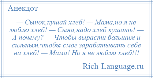 
    — Сынок,кушай хлеб! — Мама,но я не люблю хлеб! — Сына,надо хлеб кушать! — А почему? — Чтобы вырасти большим и сильным,чтобы смог зарабатывать себе на хлеб! — Мама! Но я не люблю хлеб!!!