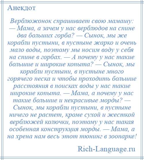 
    Верблюжонок спрашивает свою мамашу: — Мама, а зачем у нас верблюдов на спине два больших горба? — Сынок, мы же корабли пустыни, в пустыне жарко и очень мало воды, поэтому мы носим воду у себя на спине в горбах. — А почему у нас такие большие и широкие копыта? — Сынок, мы корабли пустыни, в пустыне много горячего песка и чтобы проходить большие расстояния в поисках воды у нас такие широкие копыта. — Мама, а почему у нас такие большие и некрасивые морды? — Сынок, мы корабли пустыни, в пустыне ничего не растет, кроме сухой и жесткой верблюжей колючки, поэтому у нас такая особенная конструкция морды. — Мама, а на хрена нам весь этот тюнинг в зоопарке!