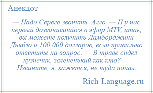 
    — Надо Сереге звонить. Алло. — И у нас первый дозвонившийся в эфир МТV, итак, вы можете получить Ламборджини Дьябло и 100 000 долларов, если правильно ответите на вопрос: — В траве сидел кузнечик, зелененький как кто? — Извините, я, кажется, не туда попал.