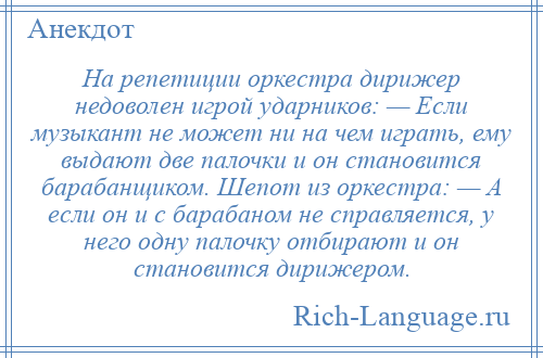 
    На репетиции оркестра дирижер недоволен игрой ударников: — Если музыкант не может ни на чем играть, ему выдают две палочки и он становится барабанщиком. Шепот из оркестра: — А если он и с барабаном не справляется, у него одну палочку отбирают и он становится дирижером.