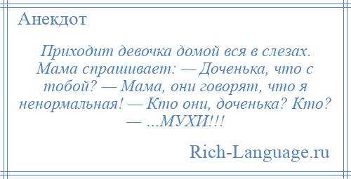 
    Приходит девочка домой вся в слезах. Мама спрашивает: — Доченька, что с тобой? — Мама, они говорят, что я ненормальная! — Кто они, доченька? Кто? — …МУХИ!!!